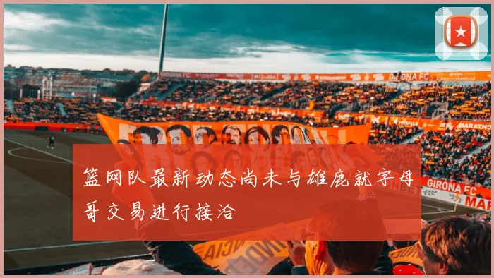 篮网队最新动态尚未与雄鹿就字母哥交易进行接洽