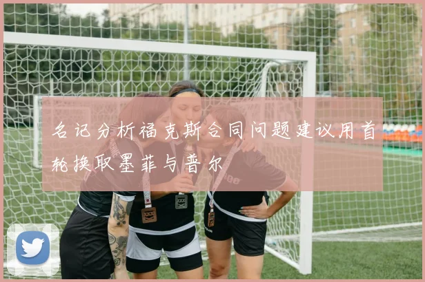 名记分析福克斯合同问题建议用首轮换取墨菲与普尔