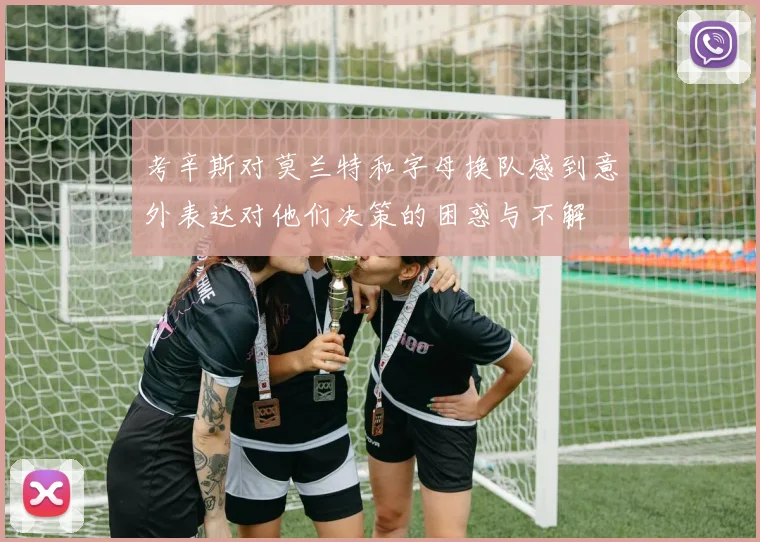 考辛斯对莫兰特和字母换队感到意外表达对他们决策的困惑与不解