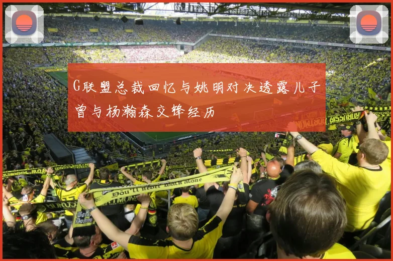 G联盟总裁回忆与姚明对决透露儿子曾与杨瀚森交锋经历