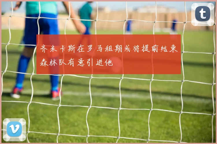 齐米卡斯在罗马租期或将提前结束森林队有意引进他