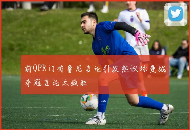 前QPR门将鲁尼言论引发热议称曼城夺冠言论太疯狂