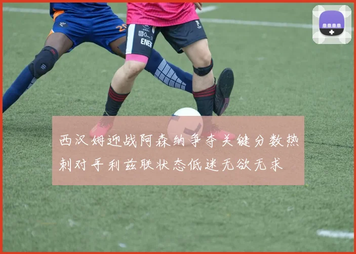 西汉姆迎战阿森纳争夺关键分数热刺对手利兹联状态低迷无欲无求