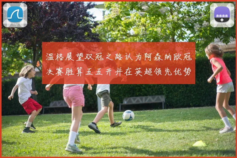 温格展望双冠之路认为阿森纳欧冠决赛胜算五五开并在英超领先优势明显