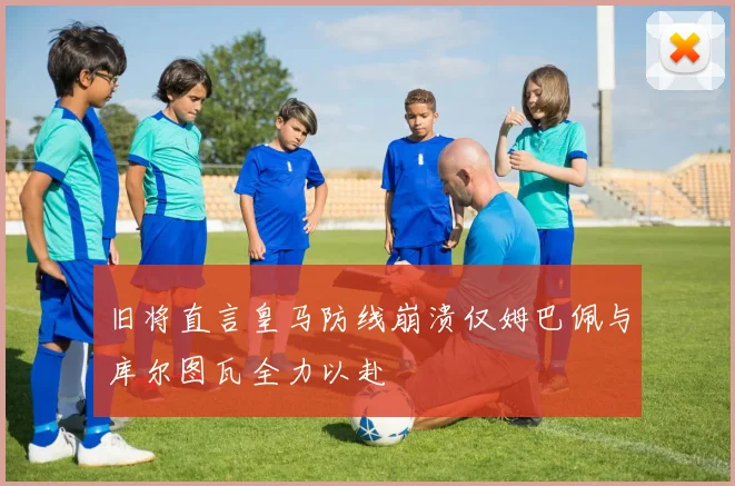旧将直言皇马防线崩溃仅姆巴佩与库尔图瓦全力以赴
