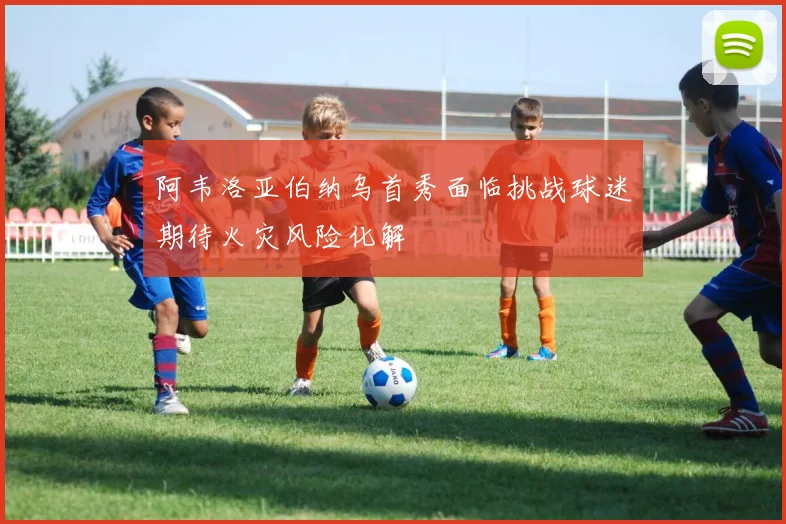 阿韦洛亚伯纳乌首秀面临挑战球迷期待火灾风险化解