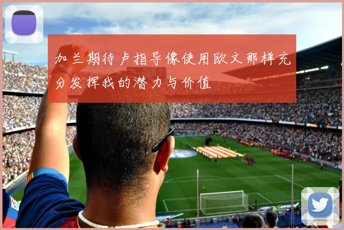 加兰期待卢指导像使用欧文那样充分发挥我的潜力与价值